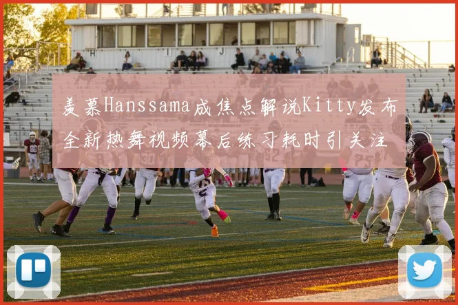 羡慕Hanssama成焦点解说Kitty发布全新热舞视频幕后练习耗时引关注
