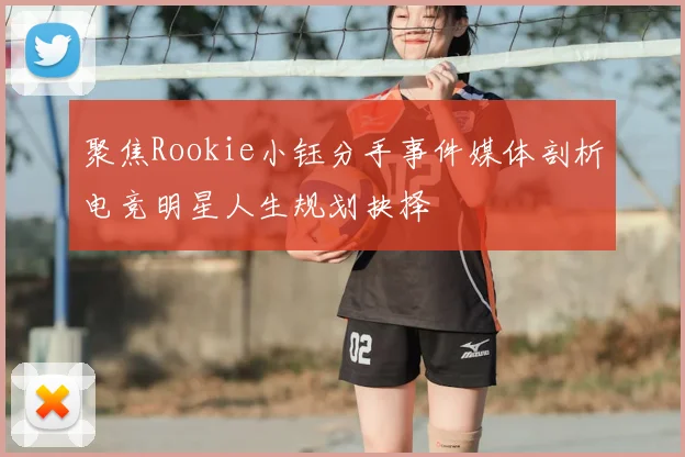 聚焦Rookie小钰分手事件媒体剖析电竞明星人生规划抉择