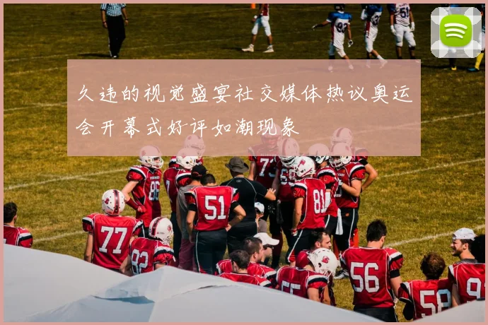 久违的视觉盛宴社交媒体热议奥运会开幕式好评如潮现象