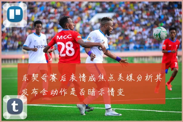 东契奇赛后表情成焦点美媒分析其发布会动作是否暗示情变
