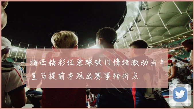 梅西精彩任意球破门情绪激动当年皇马提前夺冠成赛事转折点