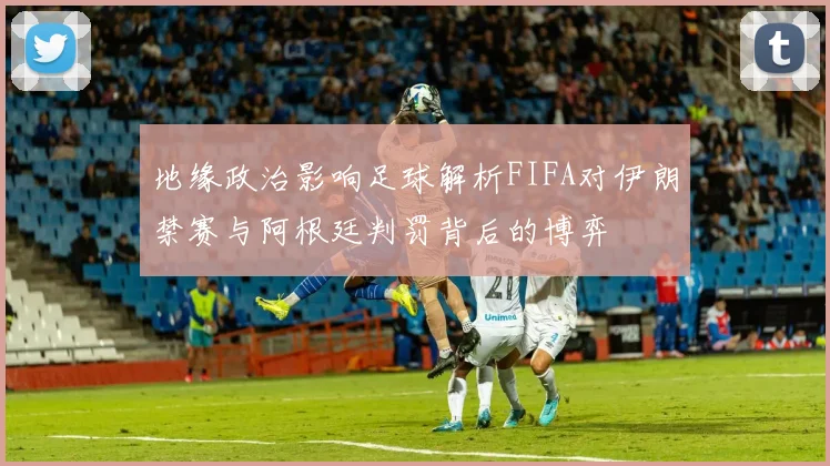 地缘政治影响足球解析FIFA对伊朗禁赛与阿根廷判罚背后的博弈