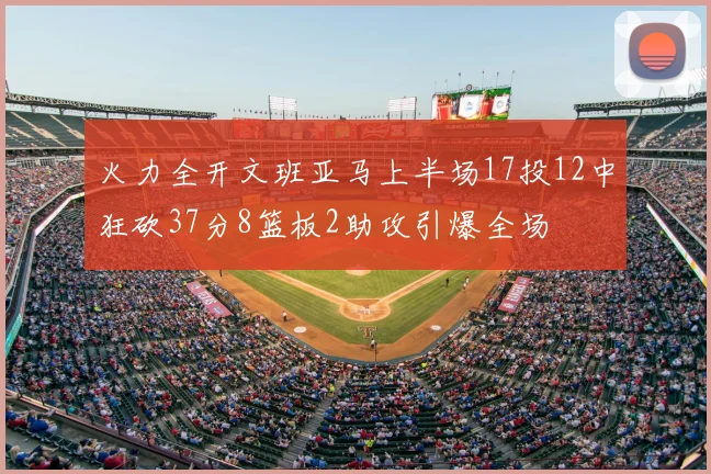 火力全开文班亚马上半场17投12中狂砍37分8篮板2助攻引爆全场