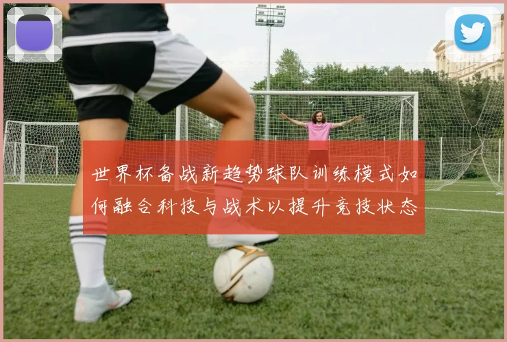 世界杯备战新趋势球队训练模式如何融合科技与战术以提升竞技状态