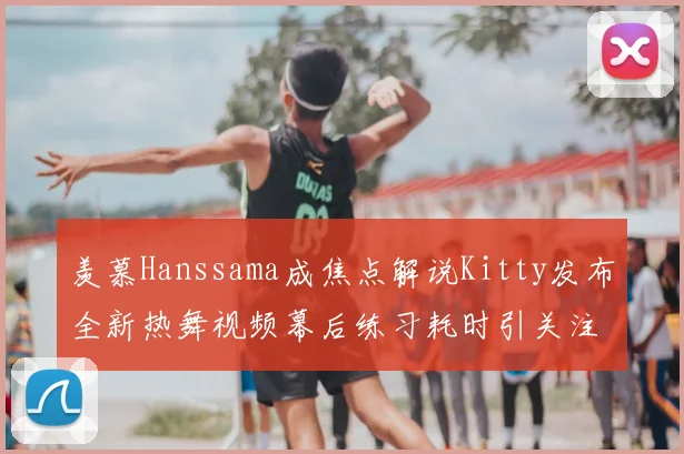 羡慕Hanssama成焦点解说Kitty发布全新热舞视频幕后练习耗时引关注